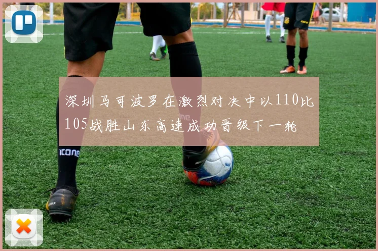 深圳马可波罗在激烈对决中以110比105战胜山东高速成功晋级下一轮